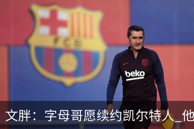 文胖：字母哥愿续约凯尔特人 他的经纪人参与交易让绿军感到不安